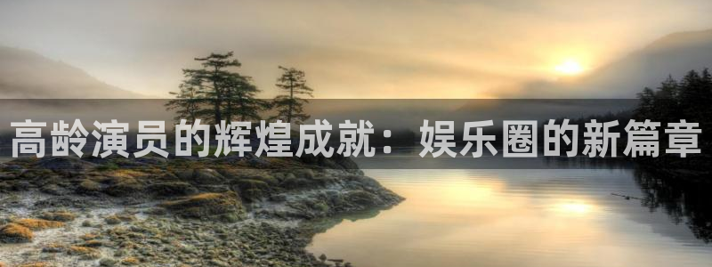 恒行5官网体验k88v典cc：高龄演员的辉煌成就：娱乐圈的新篇章