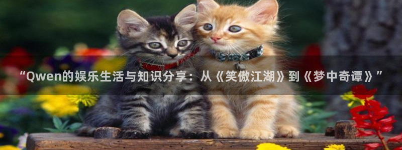 恒行5娱乐：“Qwen的娱乐生活与知识分享：从《笑傲江湖》到《梦中奇谭》”